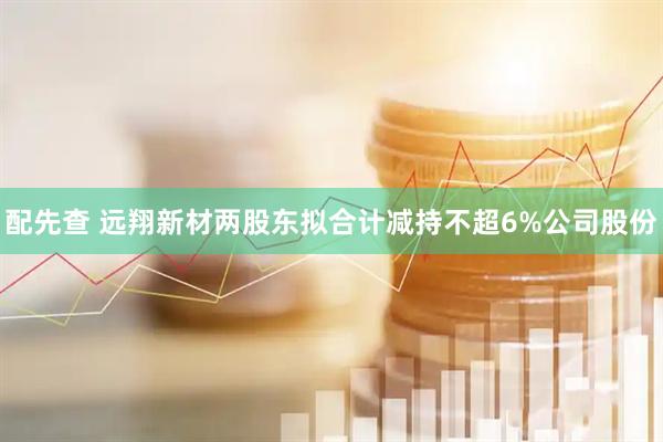 配先查 远翔新材两股东拟合计减持不超6%公司股份