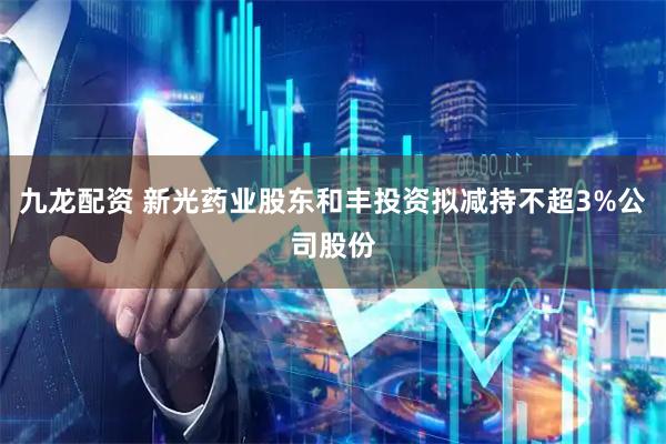 九龙配资 新光药业股东和丰投资拟减持不超3%公司股份