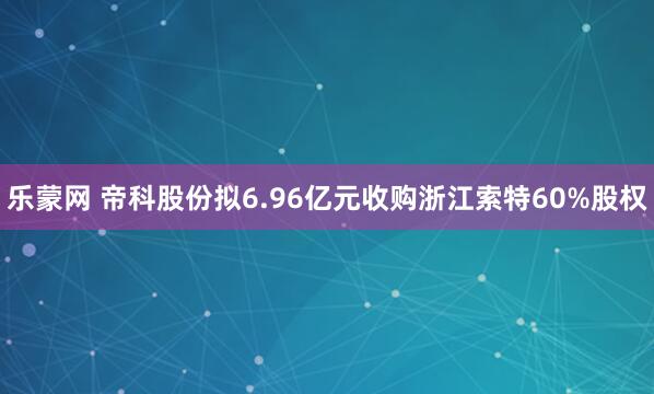 乐蒙网 帝科股份拟6.96亿元收购浙江索特60%股权