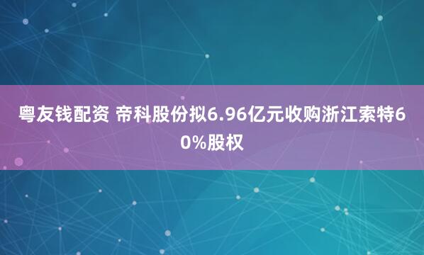粤友钱配资 帝科股份拟6.96亿元收购浙江索特60%股权