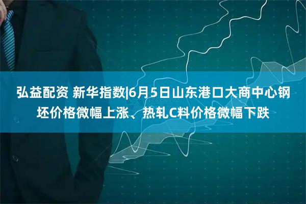 弘益配资 新华指数|6月5日山东港口大商中心钢坯价格微幅上涨、热轧C料价格微幅下跌
