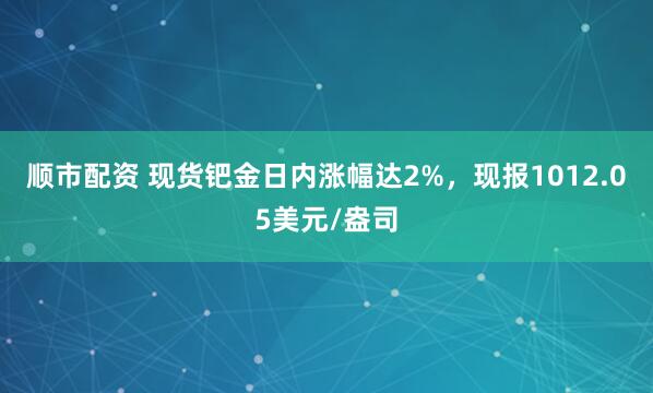 顺市配资 现货钯金日内涨幅达2%，现报1012.05美元/盎司