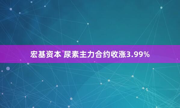 宏基资本 尿素主力合约收涨3.99%