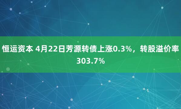 恒运资本 4月22日芳源转债上涨0.3%，转股溢价率303.7%