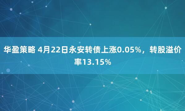 华盈策略 4月22日永安转债上涨0.05%，转股溢价率13.15%