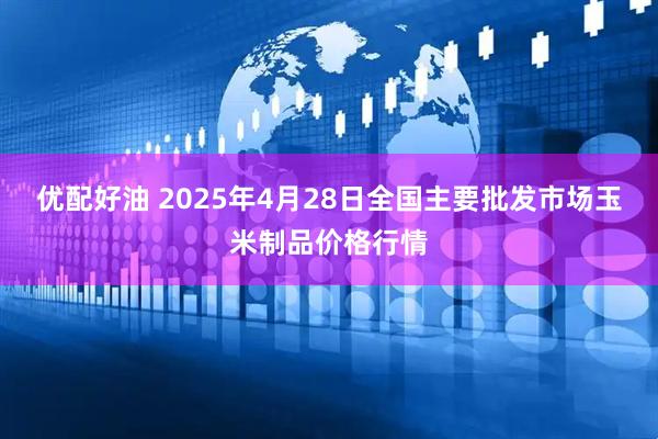 优配好油 2025年4月28日全国主要批发市场玉米制品价格行情