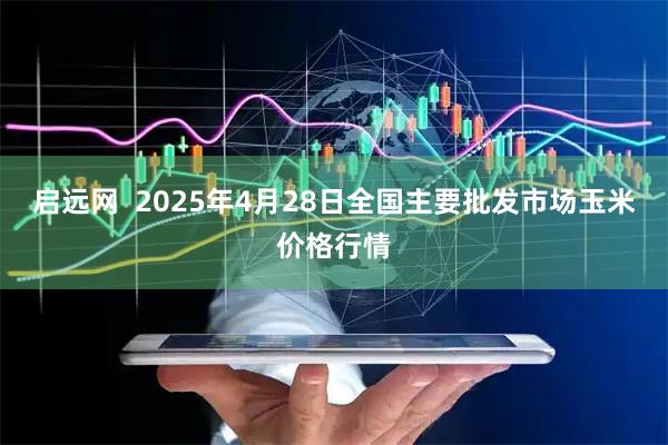 启远网  2025年4月28日全国主要批发市场玉米价格行情