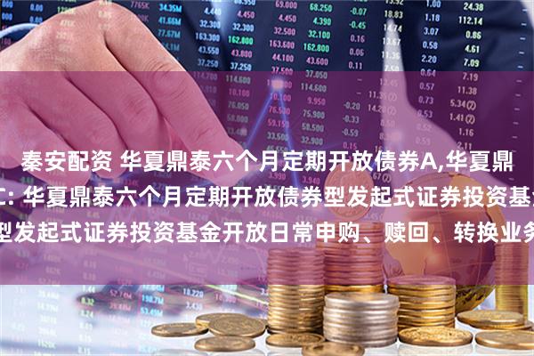 秦安配资 华夏鼎泰六个月定期开放债券A,华夏鼎泰六个月定期开放债券C: 华夏鼎泰六个月定期开放债券型发起式证券投资基金开放日常申购、赎回、转换业务的公告