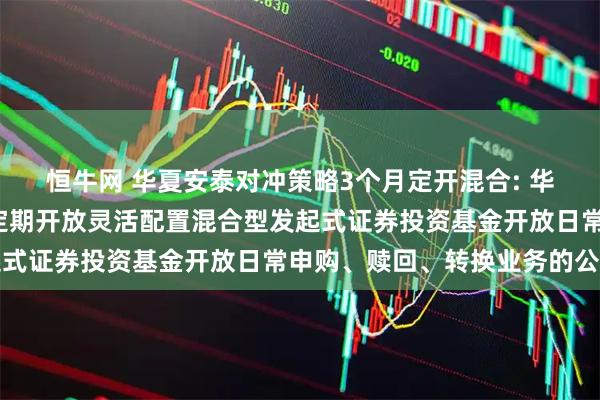 恒牛网 华夏安泰对冲策略3个月定开混合: 华夏安泰对冲策略3个月定期开放灵活配置混合型发起式证券投资基金开放日常申购、赎回、转换业务的公告