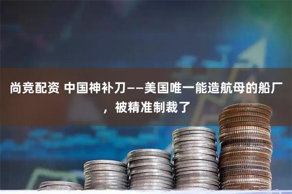 尚竞配资 中国神补刀——美国唯一能造航母的船厂，被精准制裁了