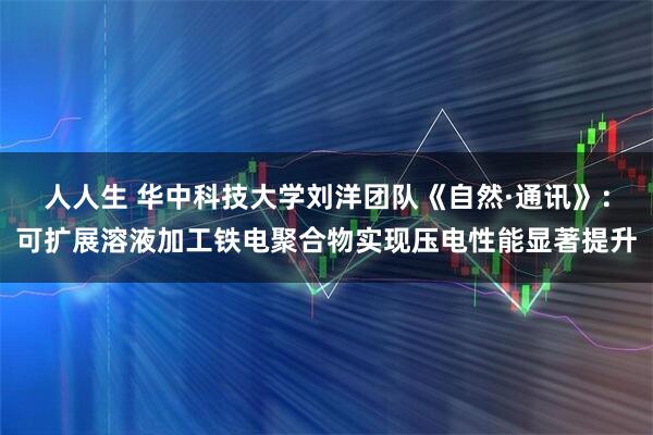 人人生 华中科技大学刘洋团队《自然·通讯》：可扩展溶液加工铁电聚合物实现压电性能显著提升