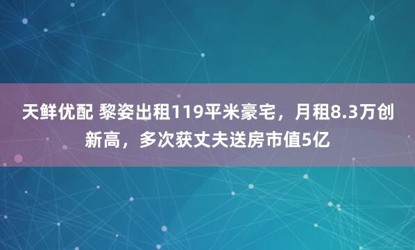 天鲜优配 黎姿出租119平米豪宅，月租8.3万创新高，多次获丈夫送房市值5亿