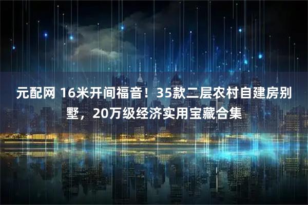 元配网 16米开间福音！35款二层农村自建房别墅，20万级经济实用宝藏合集