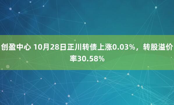创盈中心 10月28日正川转债上涨0.03%，转股溢价率30.58%