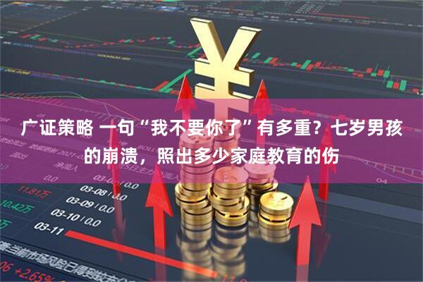 广证策略 一句“我不要你了”有多重？七岁男孩的崩溃，照出多少家庭教育的伤