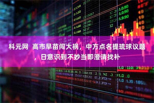 科元网  高市早苗闯大祸，中方点名提琉球议题，日意识到不妙当即澄清找补