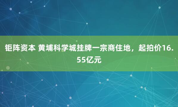 钜阵资本 黄埔科学城挂牌一宗商住地，起拍价16.55亿元