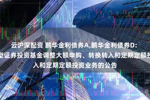 云沪深配资 鹏华金利债券A,鹏华金利债券D: 鹏华金利债券型证券投资基金调整大额申购、转换转入和定期定额投资业务的公告