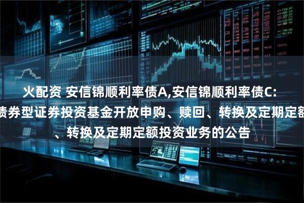 火配资 安信锦顺利率债A,安信锦顺利率债C: 安信锦顺利率债债券型证券投资基金开放申购、赎回、转换及定期定额投资业务的公告