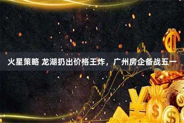 火星策略 龙湖扔出价格王炸，广州房企备战五一