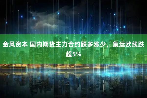 金风资本 国内期货主力合约跌多涨少，集运欧线跌超5%