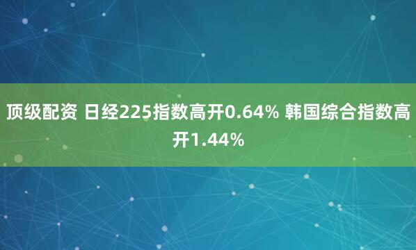 顶级配资 日经225指数高开0.64% 韩国综合指数高开1.44%