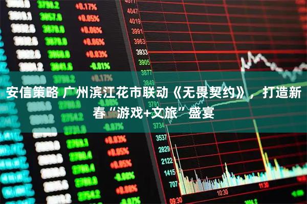 安信策略 广州滨江花市联动《无畏契约》，打造新春“游戏+文旅”盛宴