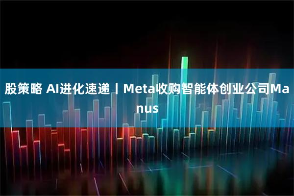股策略 AI进化速递丨Meta收购智能体创业公司Manus