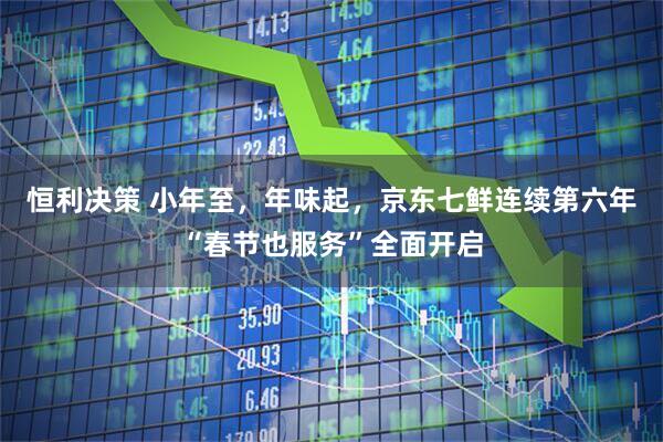 恒利决策 小年至，年味起，京东七鲜连续第六年“春节也服务”全面开启