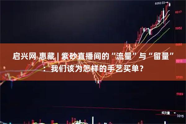 启兴网 惠藏 | 紫砂直播间的“流量”与“留量”：我们该为怎样的手艺买单？
