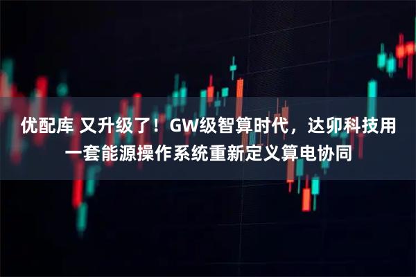 优配库 又升级了！GW级智算时代，达卯科技用一套能源操作系统重新定义算电协同